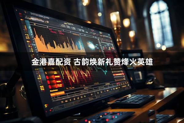 金港嘉配资 古韵焕新礼赞烽火英雄