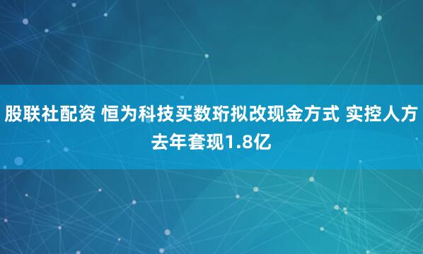 股联社配资 恒为科技买数珩拟改现金方式 实控人方去年套现1.8亿