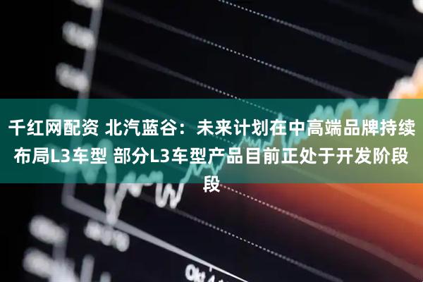 千红网配资 北汽蓝谷：未来计划在中高端品牌持续布局L3车型 部分L3车型产品目前正处于开发阶段